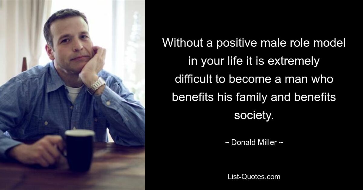 Without a positive male role model in your life it is extremely difficult to become a man who benefits his family and benefits society. — © Donald Miller