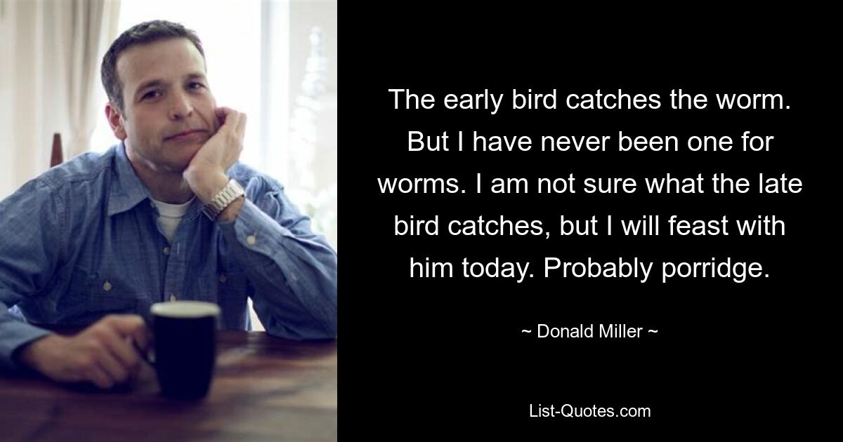 The early bird catches the worm. But I have never been one for worms. I am not sure what the late bird catches, but I will feast with him today. Probably porridge. — © Donald Miller