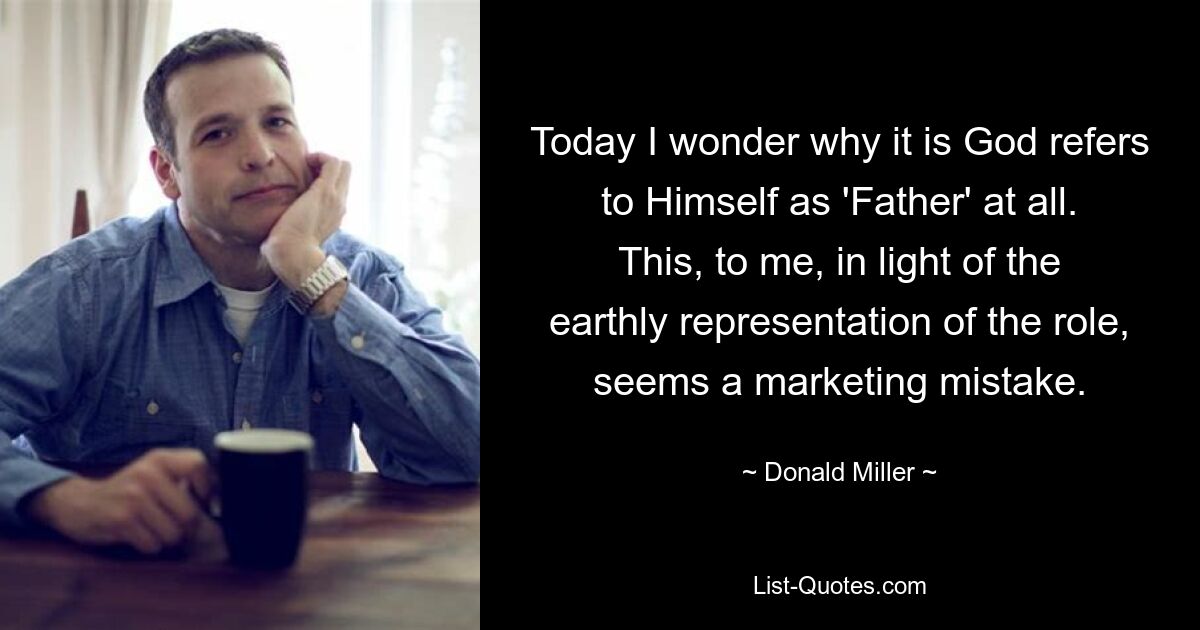 Today I wonder why it is God refers to Himself as 'Father' at all. This, to me, in light of the earthly representation of the role, seems a marketing mistake. — © Donald Miller