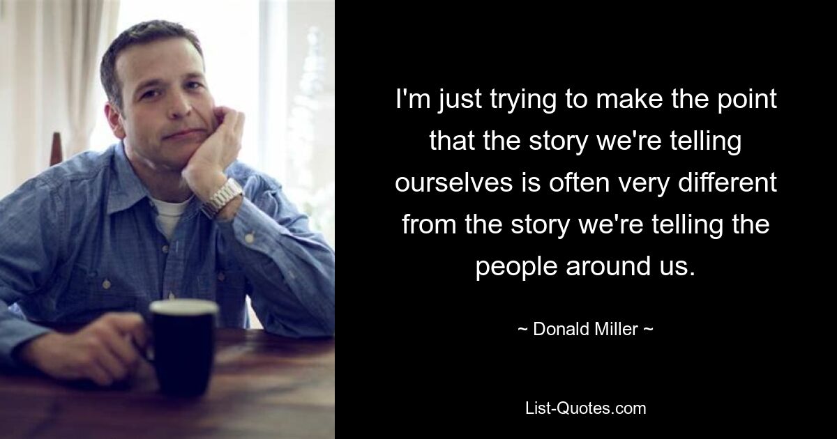 I'm just trying to make the point that the story we're telling ourselves is often very different from the story we're telling the people around us. — © Donald Miller