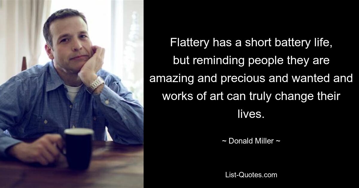 Flattery has a short battery life, but reminding people they are amazing and precious and wanted and works of art can truly change their lives. — © Donald Miller