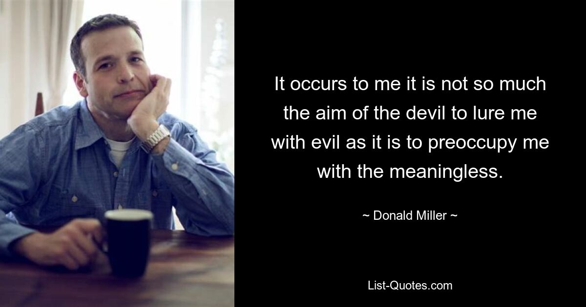 It occurs to me it is not so much the aim of the devil to lure me with evil as it is to preoccupy me with the meaningless. — © Donald Miller