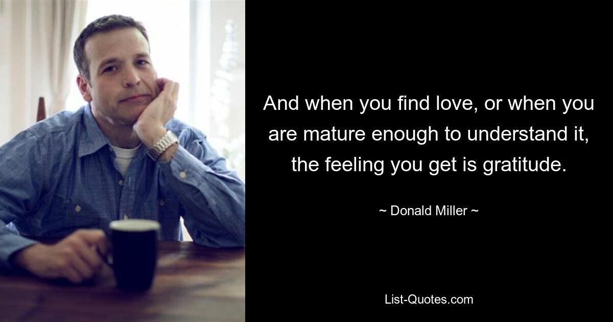 And when you find love, or when you are mature enough to understand it, the feeling you get is gratitude. — © Donald Miller