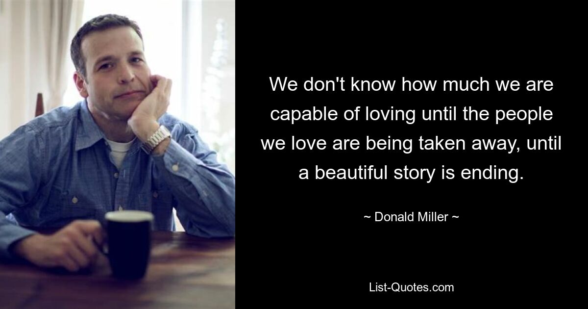 We don't know how much we are capable of loving until the people we love are being taken away, until a beautiful story is ending. — © Donald Miller