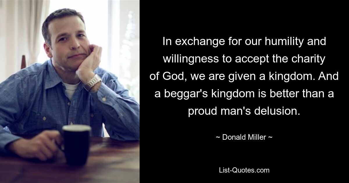 In exchange for our humility and willingness to accept the charity of God, we are given a kingdom. And a beggar's kingdom is better than a proud man's delusion. — © Donald Miller