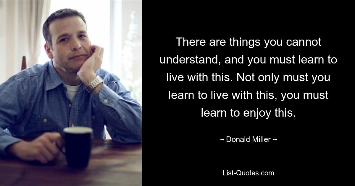 There are things you cannot understand, and you must learn to live with this. Not only must you learn to live with this, you must learn to enjoy this. — © Donald Miller