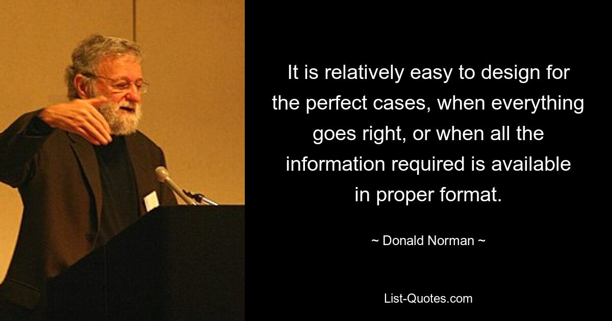 It is relatively easy to design for the perfect cases, when everything goes right, or when all the information required is available in proper format. — © Donald Norman