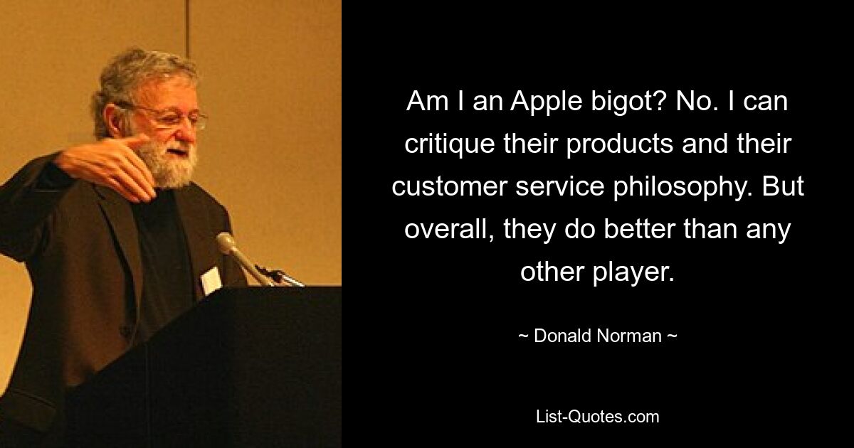 Am I an Apple bigot? No. I can critique their products and their customer service philosophy. But overall, they do better than any other player. — © Donald Norman