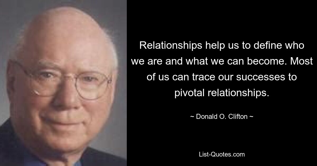 Relationships help us to define who we are and what we can become. Most of us can trace our successes to pivotal relationships. — © Donald O. Clifton