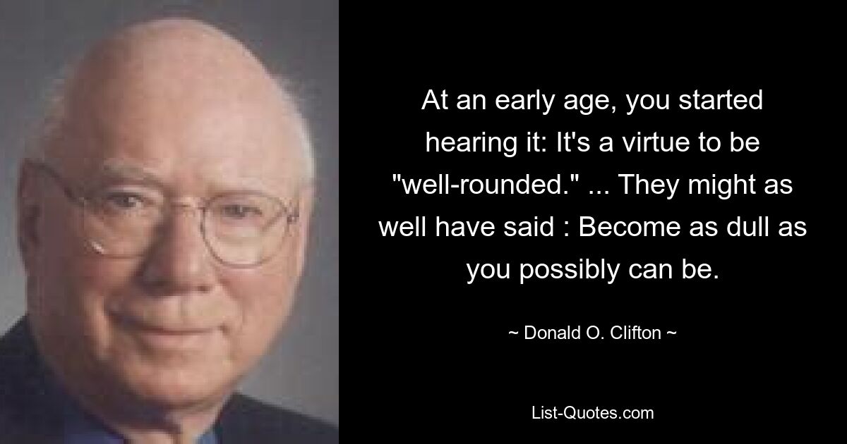 At an early age, you started hearing it: It's a virtue to be "well-rounded." ... They might as well have said : Become as dull as you possibly can be. — © Donald O. Clifton