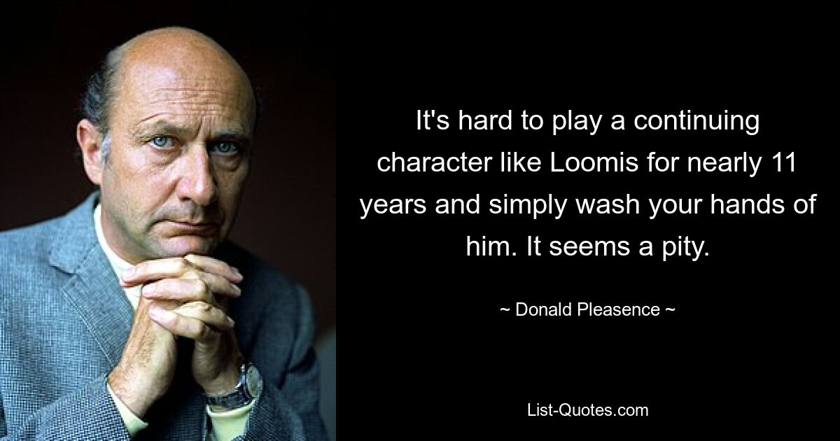 It's hard to play a continuing character like Loomis for nearly 11 years and simply wash your hands of him. It seems a pity. — © Donald Pleasence