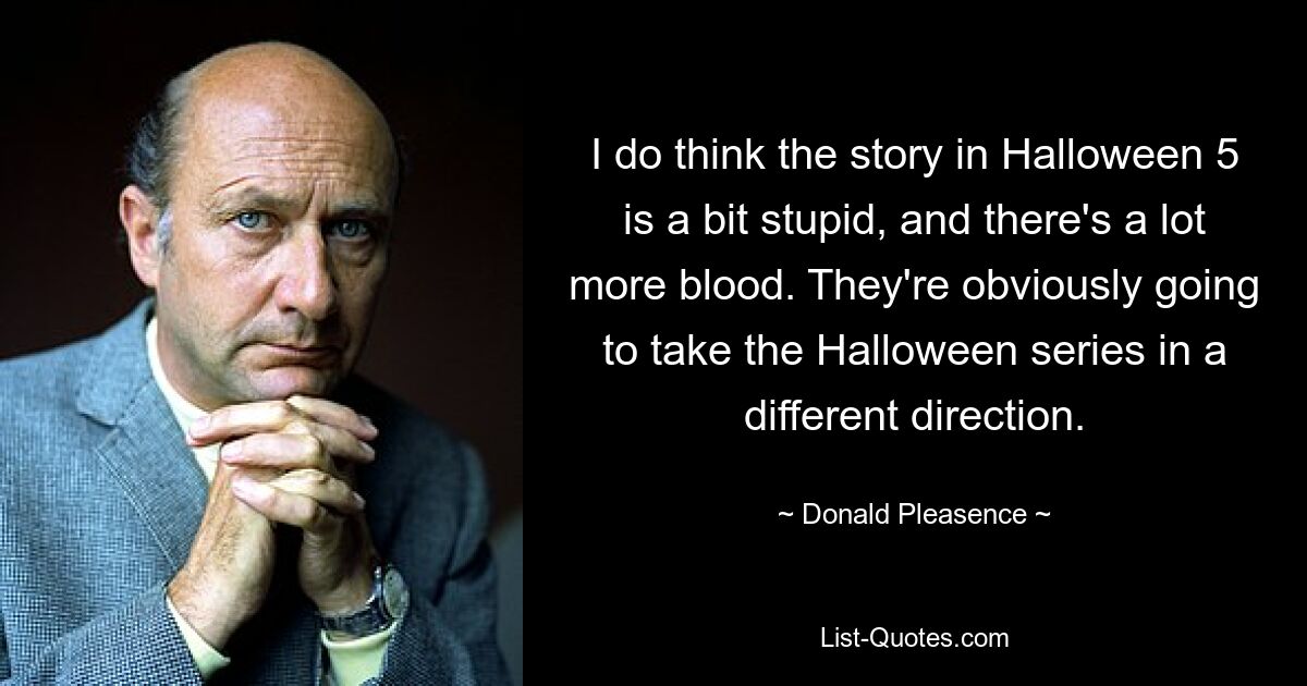 I do think the story in Halloween 5 is a bit stupid, and there's a lot more blood. They're obviously going to take the Halloween series in a different direction. — © Donald Pleasence