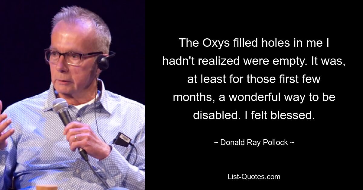 The Oxys filled holes in me I hadn't realized were empty. It was, at least for those first few months, a wonderful way to be disabled. I felt blessed. — © Donald Ray Pollock