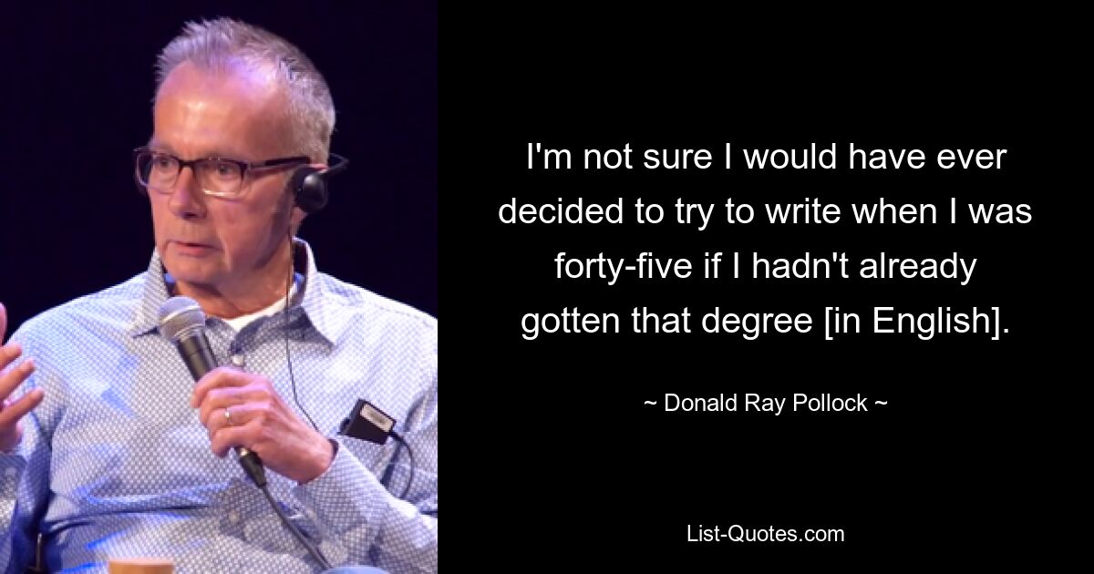 I'm not sure I would have ever decided to try to write when I was forty-five if I hadn't already gotten that degree [in English]. — © Donald Ray Pollock