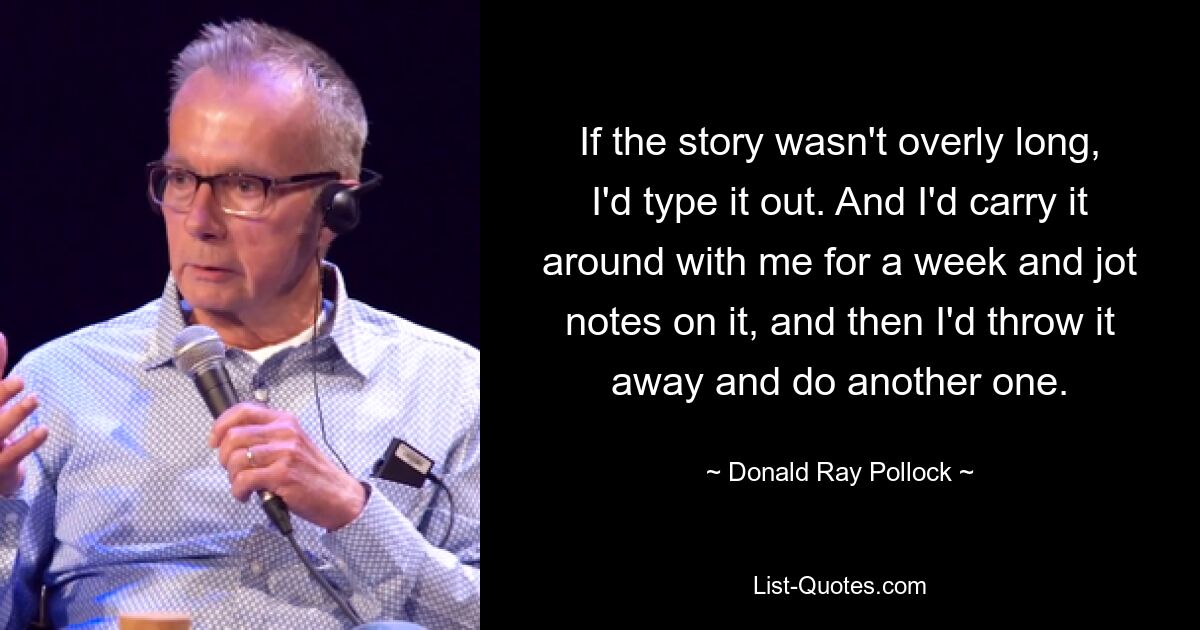 If the story wasn't overly long, I'd type it out. And I'd carry it around with me for a week and jot notes on it, and then I'd throw it away and do another one. — © Donald Ray Pollock