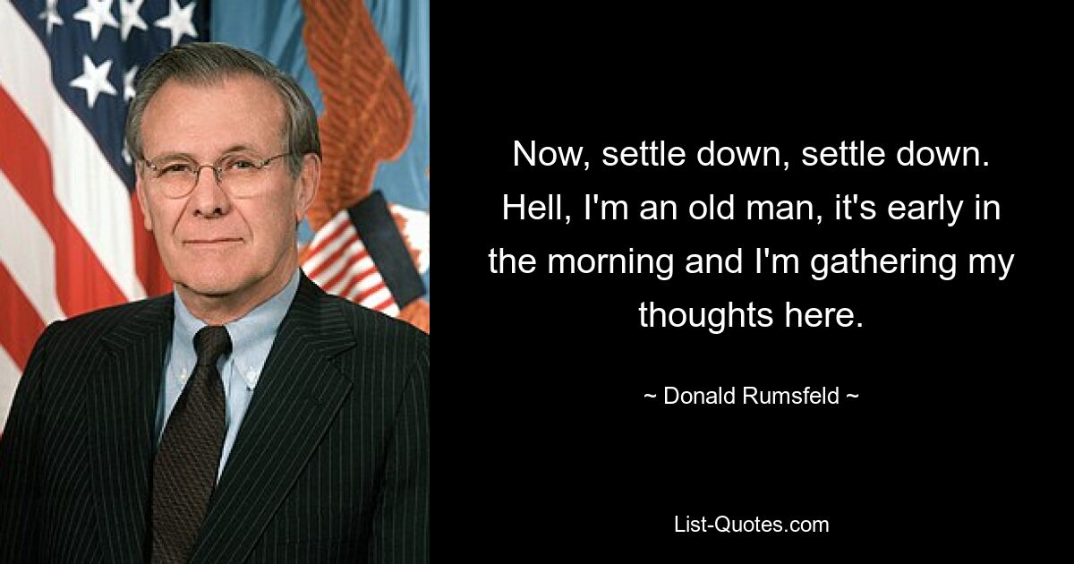 Now, settle down, settle down. Hell, I'm an old man, it's early in the morning and I'm gathering my thoughts here. — © Donald Rumsfeld