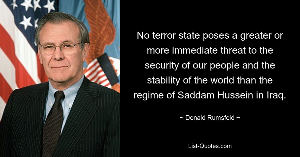 No terror state poses a greater or more immediate threat to the security of our people and the stability of the world than the regime of Saddam Hussein in Iraq. — © Donald Rumsfeld