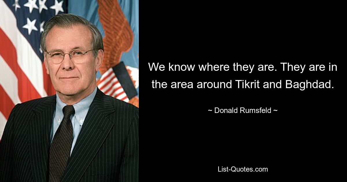 We know where they are. They are in the area around Tikrit and Baghdad. — © Donald Rumsfeld