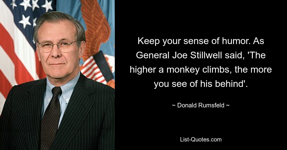 Keep your sense of humor. As General Joe Stillwell said, 'The higher a monkey climbs, the more you see of his behind'. — © Donald Rumsfeld