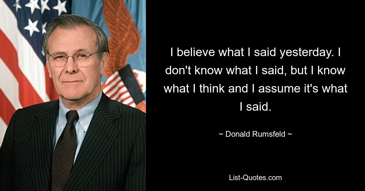 I believe what I said yesterday. I don't know what I said, but I know what I think and I assume it's what I said. — © Donald Rumsfeld