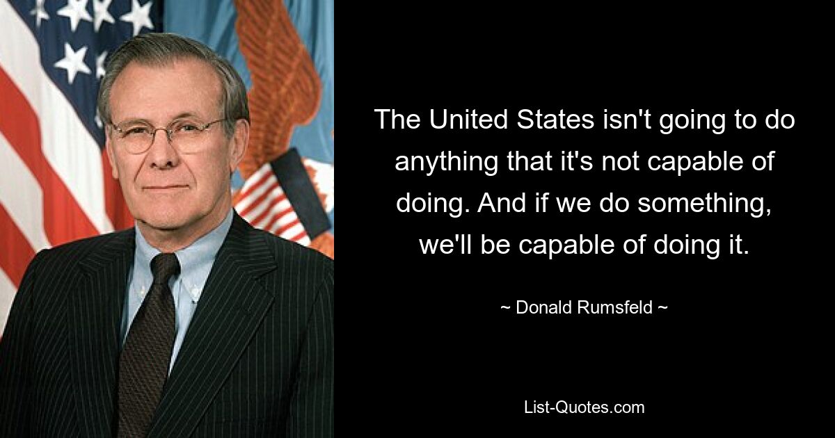 The United States isn't going to do anything that it's not capable of doing. And if we do something, we'll be capable of doing it. — © Donald Rumsfeld