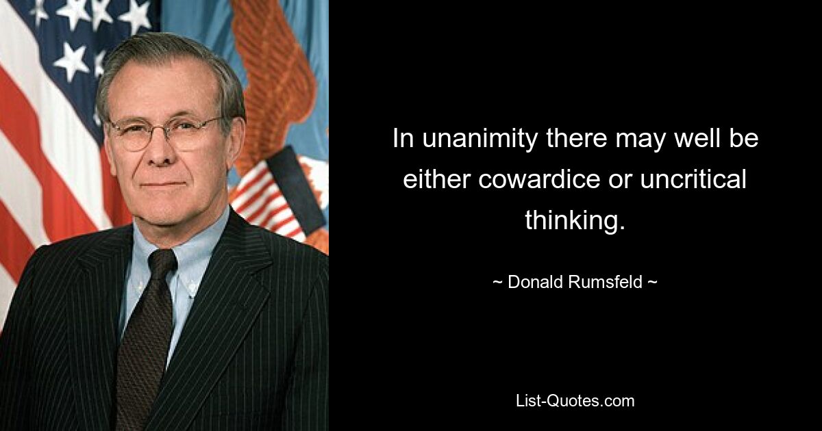 In unanimity there may well be either cowardice or uncritical thinking. — © Donald Rumsfeld