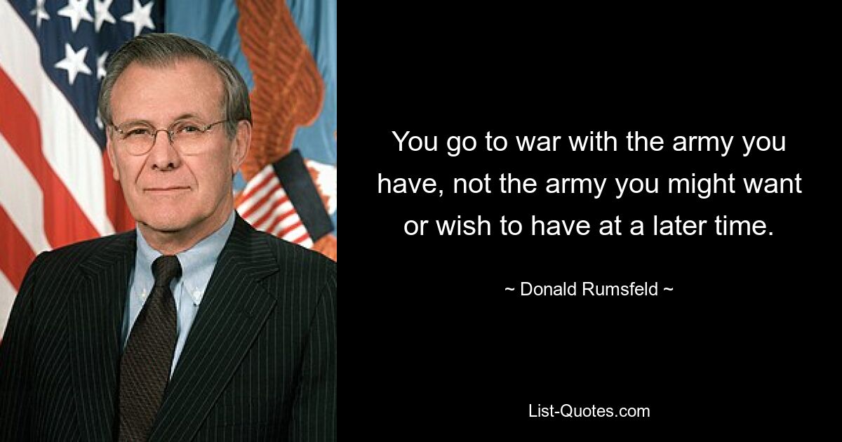 You go to war with the army you have, not the army you might want or wish to have at a later time. — © Donald Rumsfeld