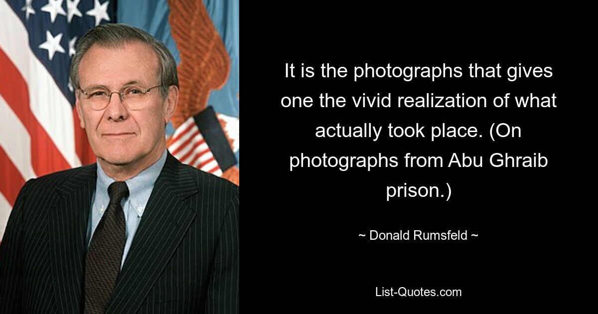 It is the photographs that gives one the vivid realization of what actually took place. (On photographs from Abu Ghraib prison.) — © Donald Rumsfeld