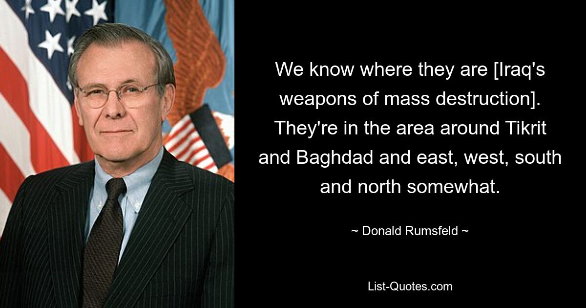 We know where they are [Iraq's weapons of mass destruction]. They're in the area around Tikrit and Baghdad and east, west, south and north somewhat. — © Donald Rumsfeld