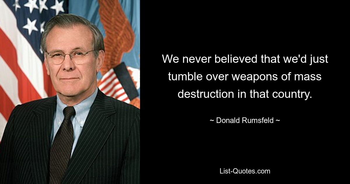 We never believed that we'd just tumble over weapons of mass destruction in that country. — © Donald Rumsfeld