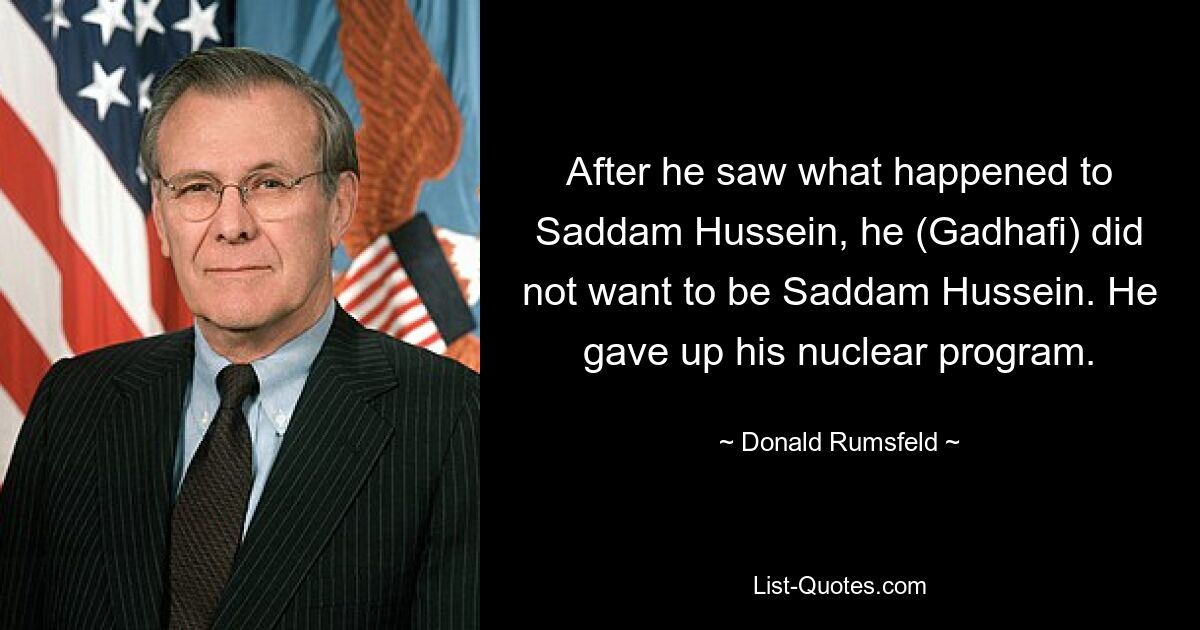 Nachdem er gesehen hatte, was mit Saddam Hussein passiert war, wollte er (Gaddafi) nicht Saddam Hussein sein. Er gab sein Atomprogramm auf. — © Donald Rumsfeld 