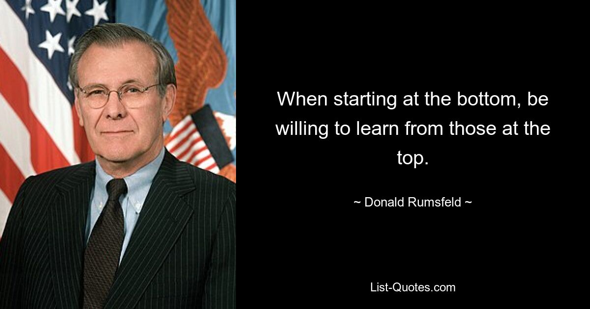 When starting at the bottom, be willing to learn from those at the top. — © Donald Rumsfeld