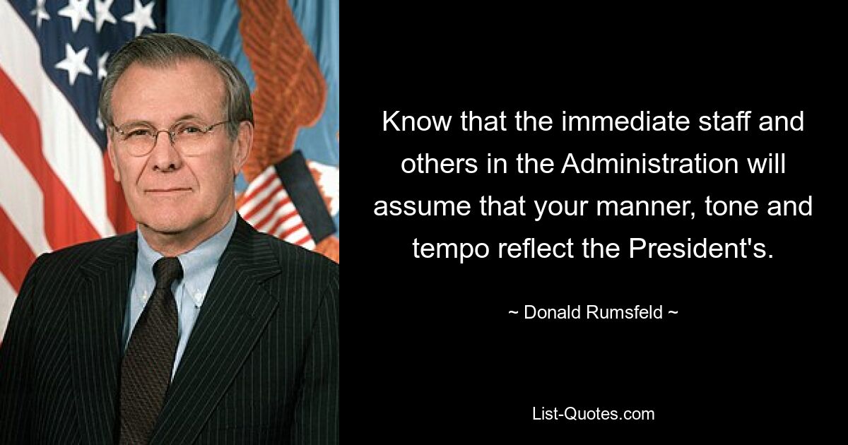 Know that the immediate staff and others in the Administration will assume that your manner, tone and tempo reflect the President's. — © Donald Rumsfeld