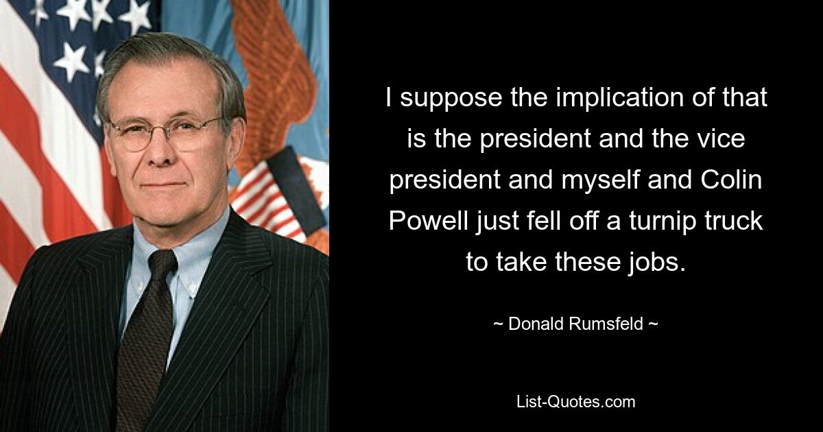 Я полагаю, что это означает, что президент, вице-президент, я и Колин Пауэлл просто упали с грузовика с репой, чтобы занять эти должности. — © Дональд Рамсфельд 