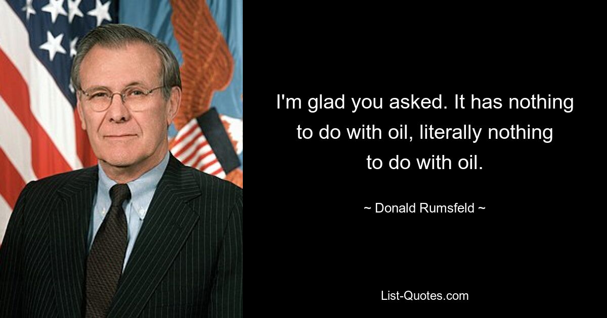 I'm glad you asked. It has nothing to do with oil, literally nothing to do with oil. — © Donald Rumsfeld