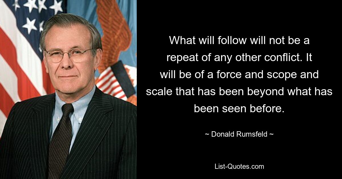 What will follow will not be a repeat of any other conflict. It will be of a force and scope and scale that has been beyond what has been seen before. — © Donald Rumsfeld