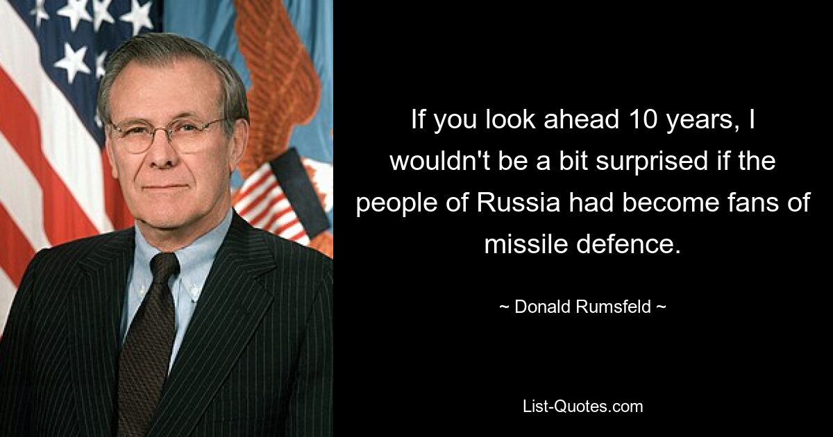 If you look ahead 10 years, I wouldn't be a bit surprised if the people of Russia had become fans of missile defence. — © Donald Rumsfeld