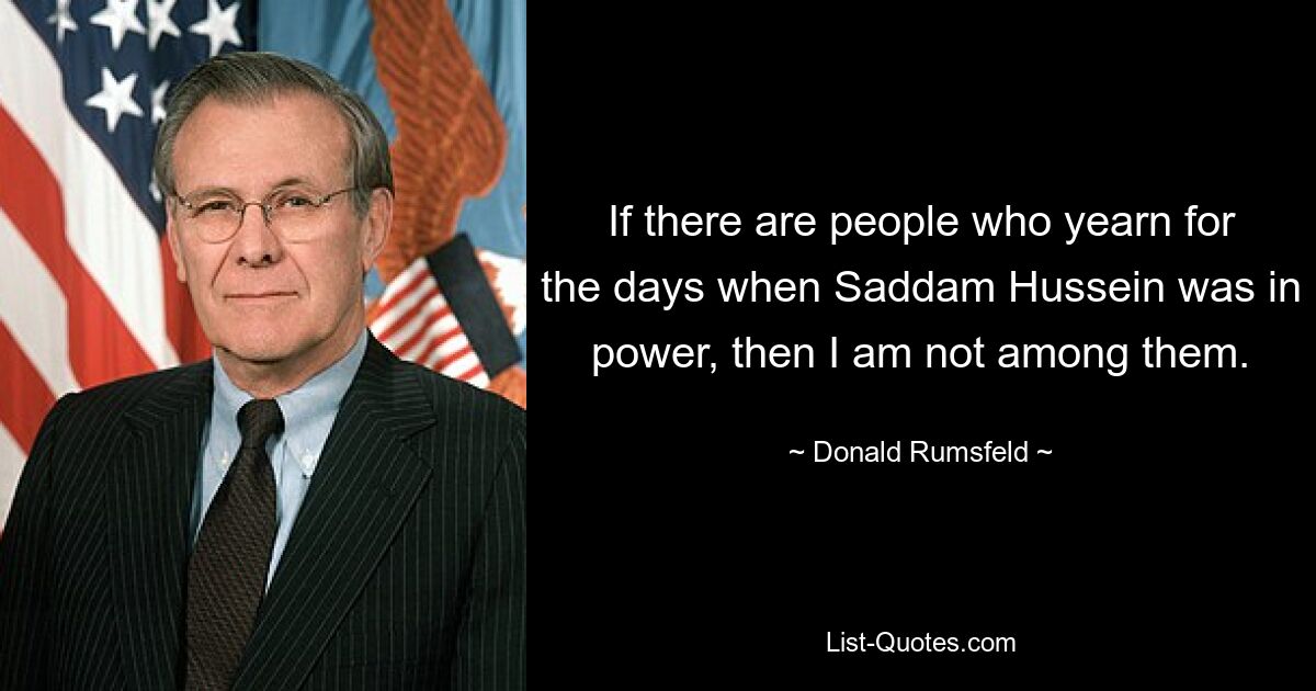 If there are people who yearn for the days when Saddam Hussein was in power, then I am not among them. — © Donald Rumsfeld