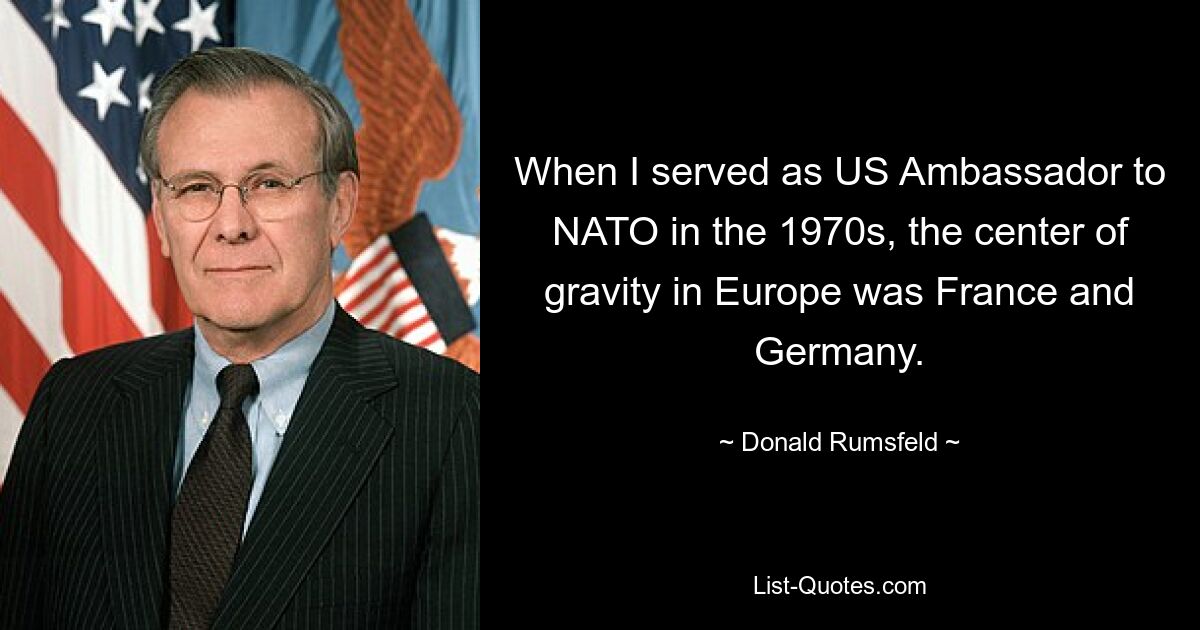 Als ich in den 1970er Jahren als US-Botschafter bei der NATO diente, lag der Schwerpunkt in Europa bei Frankreich und Deutschland. — © Donald Rumsfeld