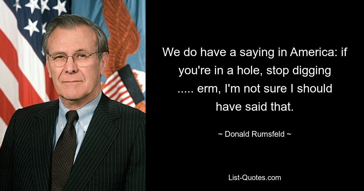 We do have a saying in America: if you're in a hole, stop digging ..... erm, I'm not sure I should have said that. — © Donald Rumsfeld