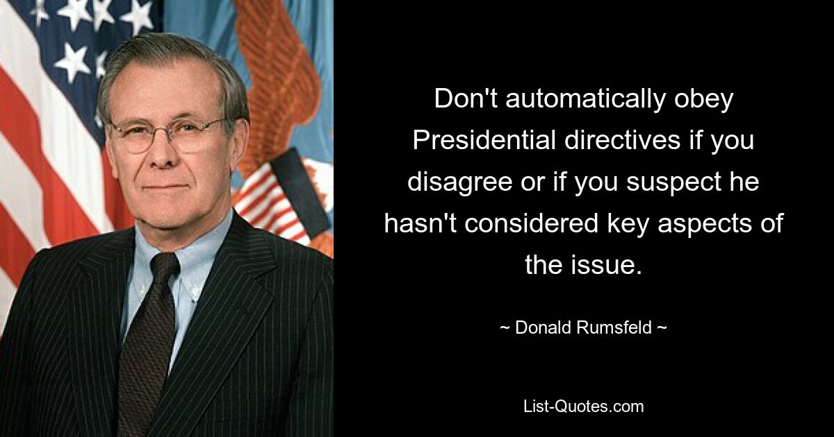 Don't automatically obey Presidential directives if you disagree or if you suspect he hasn't considered key aspects of the issue. — © Donald Rumsfeld