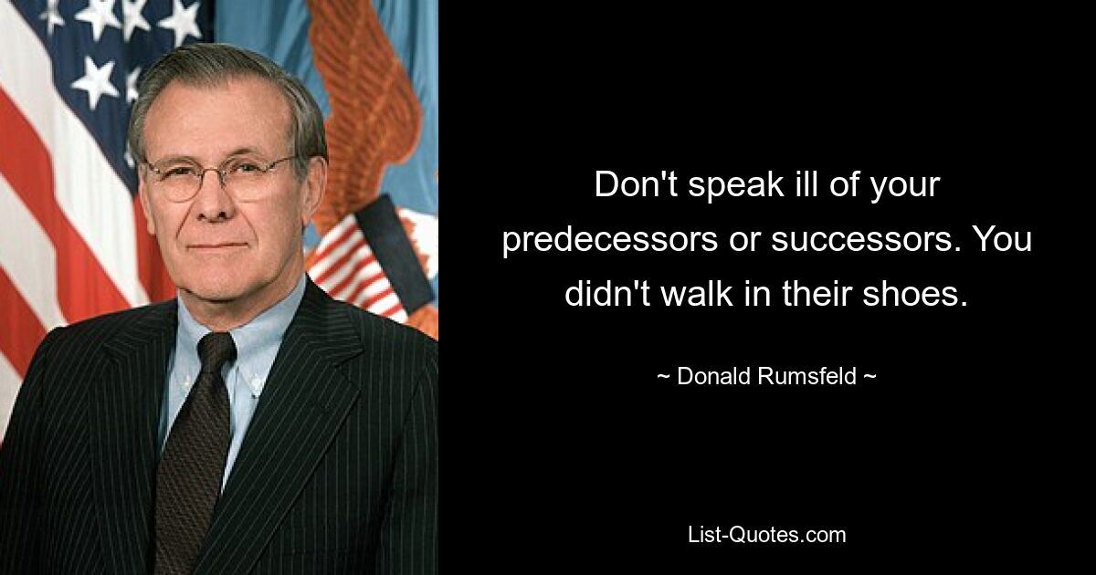 Don't speak ill of your predecessors or successors. You didn't walk in their shoes. — © Donald Rumsfeld