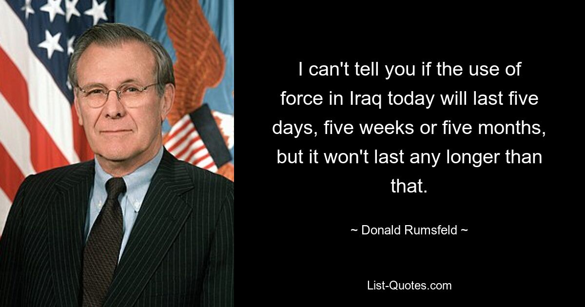 I can't tell you if the use of force in Iraq today will last five days, five weeks or five months, but it won't last any longer than that. — © Donald Rumsfeld