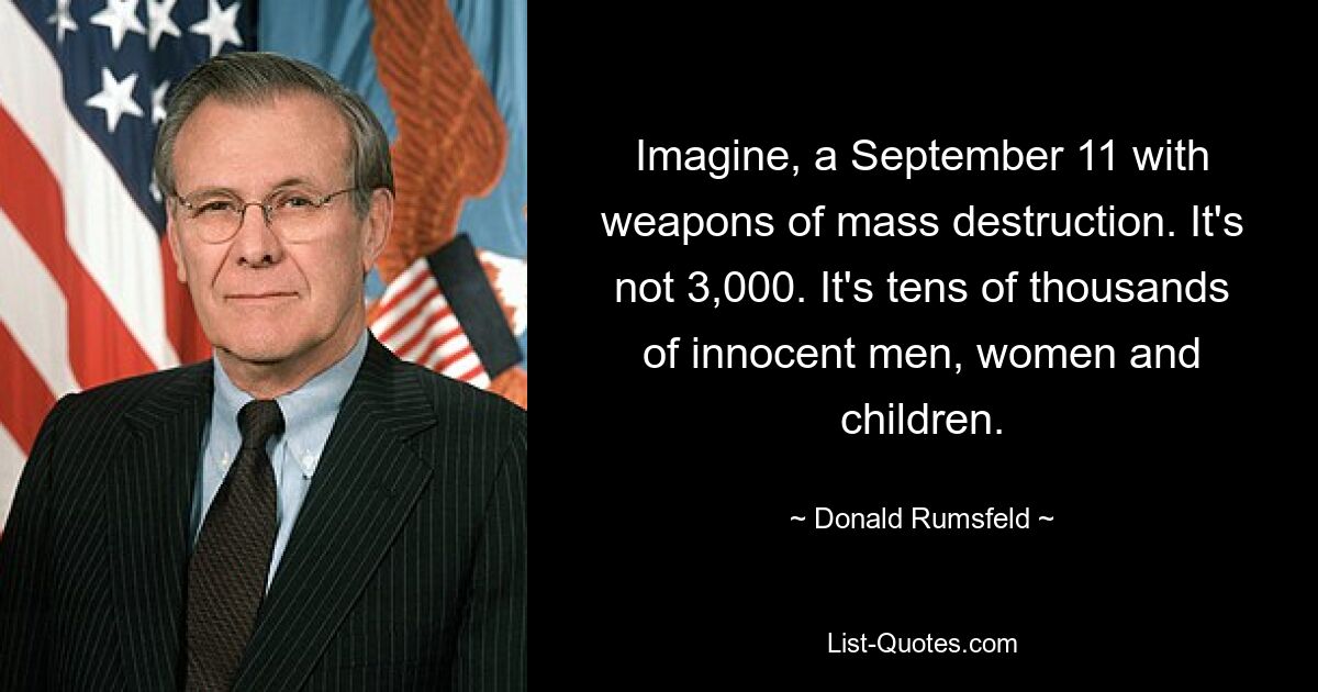 Imagine, a September 11 with weapons of mass destruction. It's not 3,000. It's tens of thousands of innocent men, women and children. — © Donald Rumsfeld