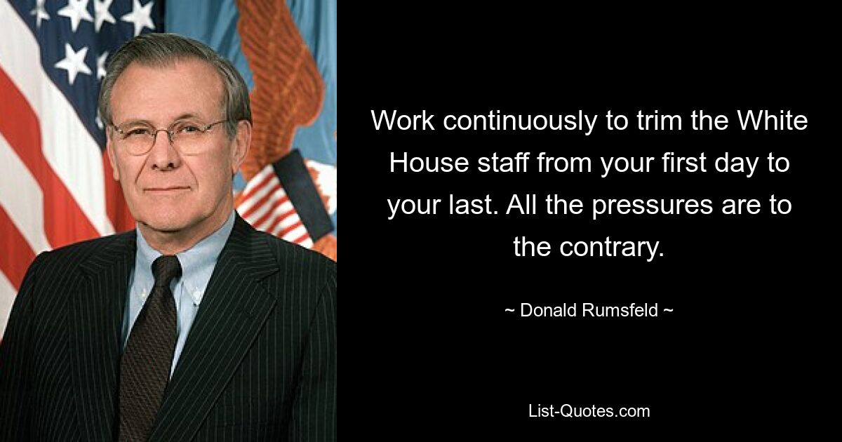 Work continuously to trim the White House staff from your first day to your last. All the pressures are to the contrary. — © Donald Rumsfeld