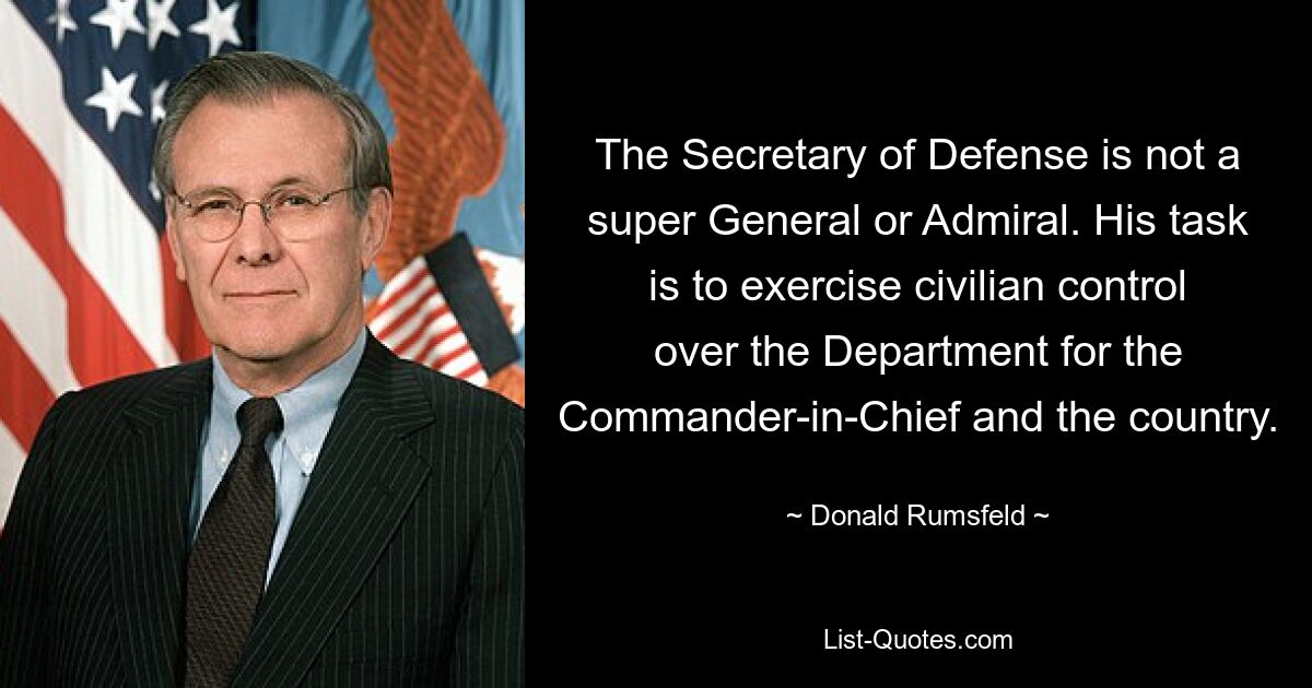 The Secretary of Defense is not a super General or Admiral. His task is to exercise civilian control over the Department for the Commander-in-Chief and the country. — © Donald Rumsfeld