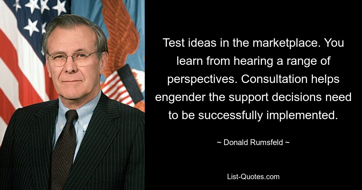 Test ideas in the marketplace. You learn from hearing a range of perspectives. Consultation helps engender the support decisions need to be successfully implemented. — © Donald Rumsfeld