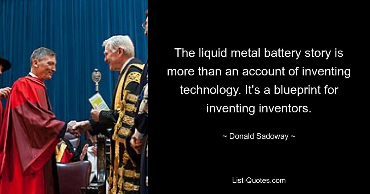 The liquid metal battery story is more than an account of inventing technology. It's a blueprint for inventing inventors. — © Donald Sadoway