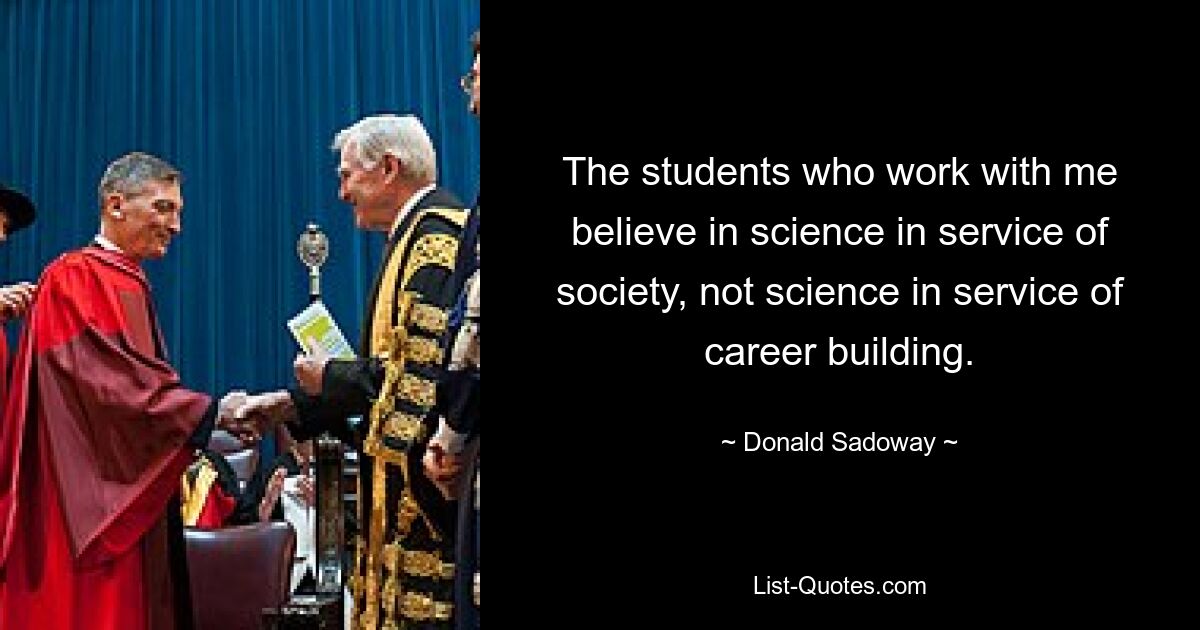 The students who work with me believe in science in service of society, not science in service of career building. — © Donald Sadoway