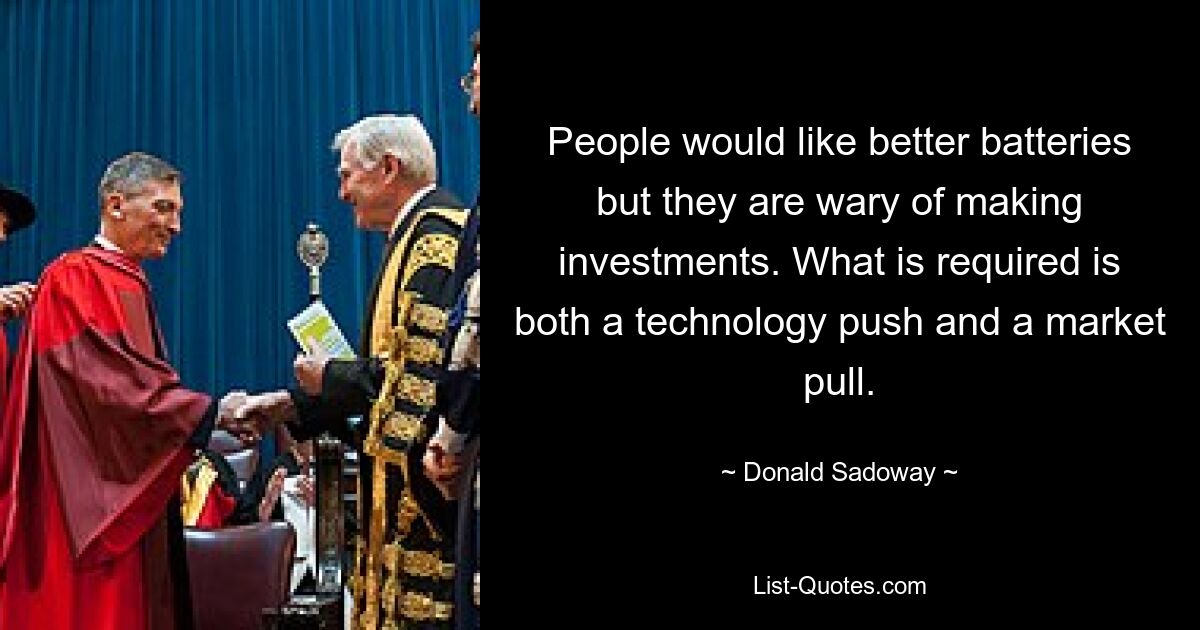 People would like better batteries but they are wary of making investments. What is required is both a technology push and a market pull. — © Donald Sadoway